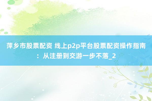萍乡市股票配资 线上p2p平台股票配资操作指南：从注册到交游一步不落_2