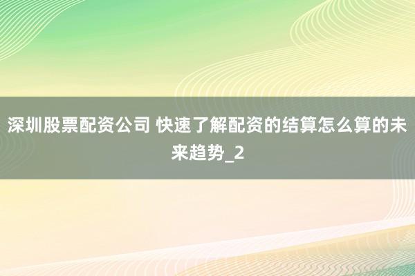 深圳股票配资公司 快速了解配资的结算怎么算的未来趋势_2