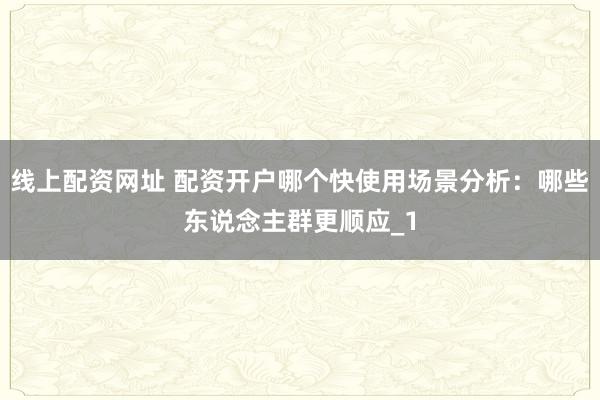 线上配资网址 配资开户哪个快使用场景分析：哪些东说念主群更顺应_1