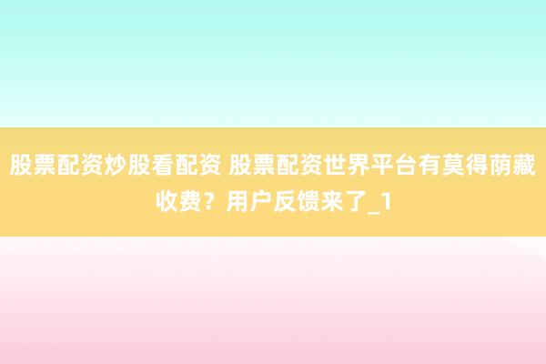 股票配资炒股看配资 股票配资世界平台有莫得荫藏收费？用户反馈来了_1